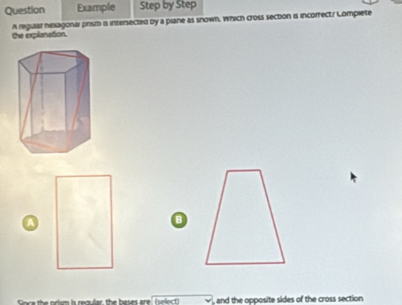 Question Example Step by Step 
A regular nexagonal prism is intersected by a plane as snown, which cross section is incorrect/ Lomplete 
the explanation. 
A 
B 
, and the opposite sides of the cross section