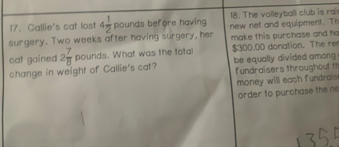 The volleyball club is rais 
17. Callie's cat lost 4 1/2 pounds before having 
new net and equipment. Th 
surgery. Two weeks after having surgery, her make this purchase and ha 
cat gained 2 7/8  pounds. What was the total $300.00 donation. The rer 
change in weight of Callie's cat? be equally divided among . 
fundraisers throughout th 
money will each fundrais . 
order to purchase the ne