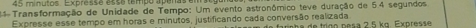 minutos. Expressé esse tempo apeñas em
11 Transformação de Unidade de Tempo: Um evento astronômico teve duração de 5.4 segundos. 
Expresse esse tempo em horas e minutos, justificando cada conversão realizada. farinha de tríço pesa 2,5 kɑ. Expresse