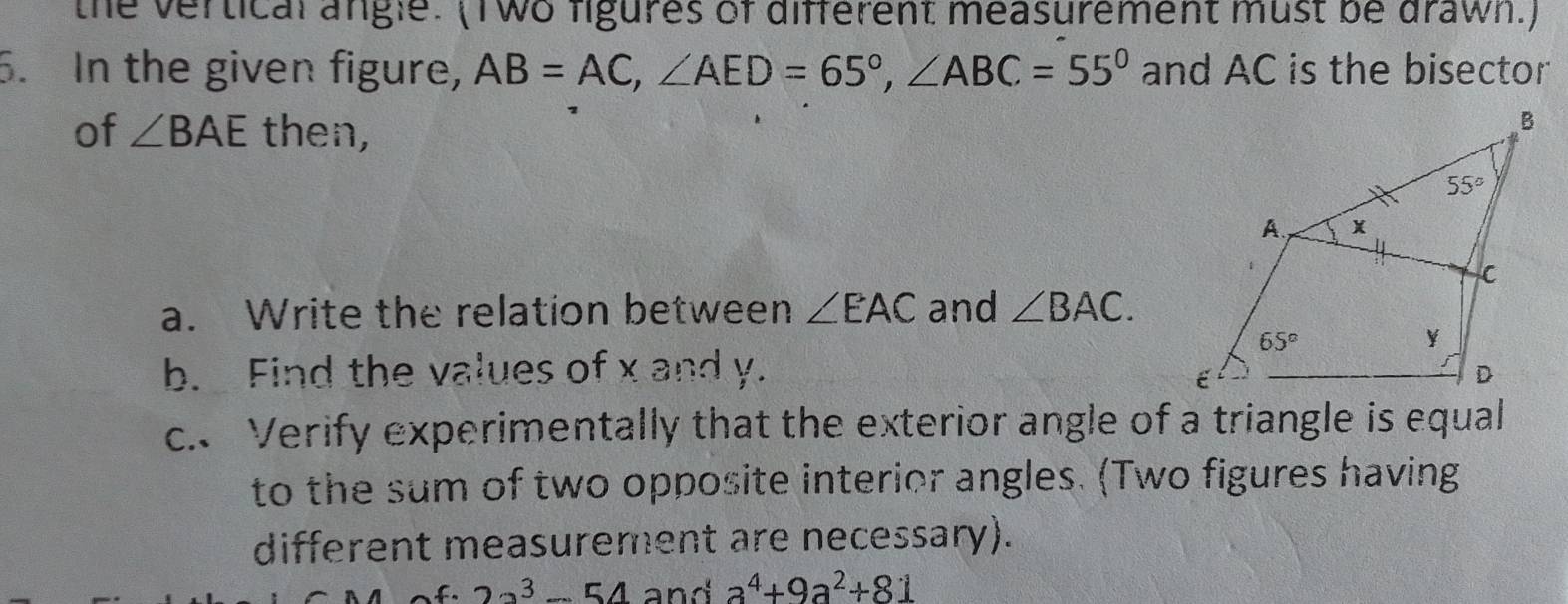 the vertical angle. (Two figures of different measurement must be drawn.)
5. In the given figure, AB=AC,∠ AED=65°,∠ ABC=55° and AC is the bisector
of ∠ BAE then,
a. Write the relation between ∠ EAC and ∠ BAC.
b. Find the values of x and y.
c. Verify experimentally that the exterior angle of a triangle is equal
to the sum of two opposite interior angles. (Two figures having
different measurement are necessary).
22^3-54 and a^4+9a^2+81