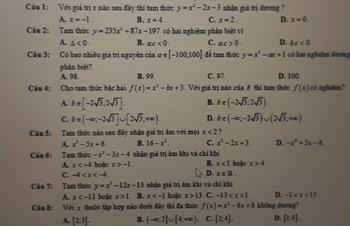 Với giá trị x nào sau đây thì tam thức y=x^2-2x-3 nhận giá trị dương ?
A. x=-1. B. x=4. C. x=2. D. x=0.
Câu 2: Tam thức y=235x^2+87x-197 có hai nghiệm phân biệt vì
A. △ <0. B. a.c<0. C. a.c>0. D. bx<0.
Câu 3: Có bao nhiêu giá trị nguyên của a∈ [-100;100] để tam thức y=x^2-ax+1 có hai nghiệm dương
phân biệt?
A. 98. B. 99. C. 97. D. 100.
Câu 4: Cho tam thức bậc hai f(x)=x^2-bx+3. Với giá trị nào của 8 thỉ tam thức f(x) có nghiệm?
B.
A. b∈ [-2sqrt(3);2sqrt(3)]. b∈ (-2sqrt(3);2sqrt(3)).
D.
C. b∈ (-∈fty ;-2sqrt(3)]∪ [2sqrt(3);+∈fty ). b∈ (-∈fty ;-2sqrt(3))∪ (2sqrt(3);+∈fty ).
Câu 5: Tam thức nào sau đây nhận giá trị âm với mọi x<2</tex> ?
A. x^2-5x+6. B. 16-x^2. C. x^2-2x+3. D. -x^2+5x-6.
Câu 6: Tam thức -x^2-3x-4 nhận giá trị âm khi và chỉ khi
A. x hoặc x>-1. B. x<1</tex> hoặc x>4.
C. -4 D. x∈ R.
Câu 7: Tam thức y=x^2-12x-13 nhận giá trị âm khi và chỉ khi
A. x hoặc x>1. B. x hoặc x>13. C. -13 D. -1
Câu 8: Với x thuộc tập hợp nào dưới đây thì đa thức f(x)=x^2-6x+8 không dương?
A. [2;3]. B. (-∈fty ;2]∪ [4;+∈fty ). C. [2;4]. D. [1;4].