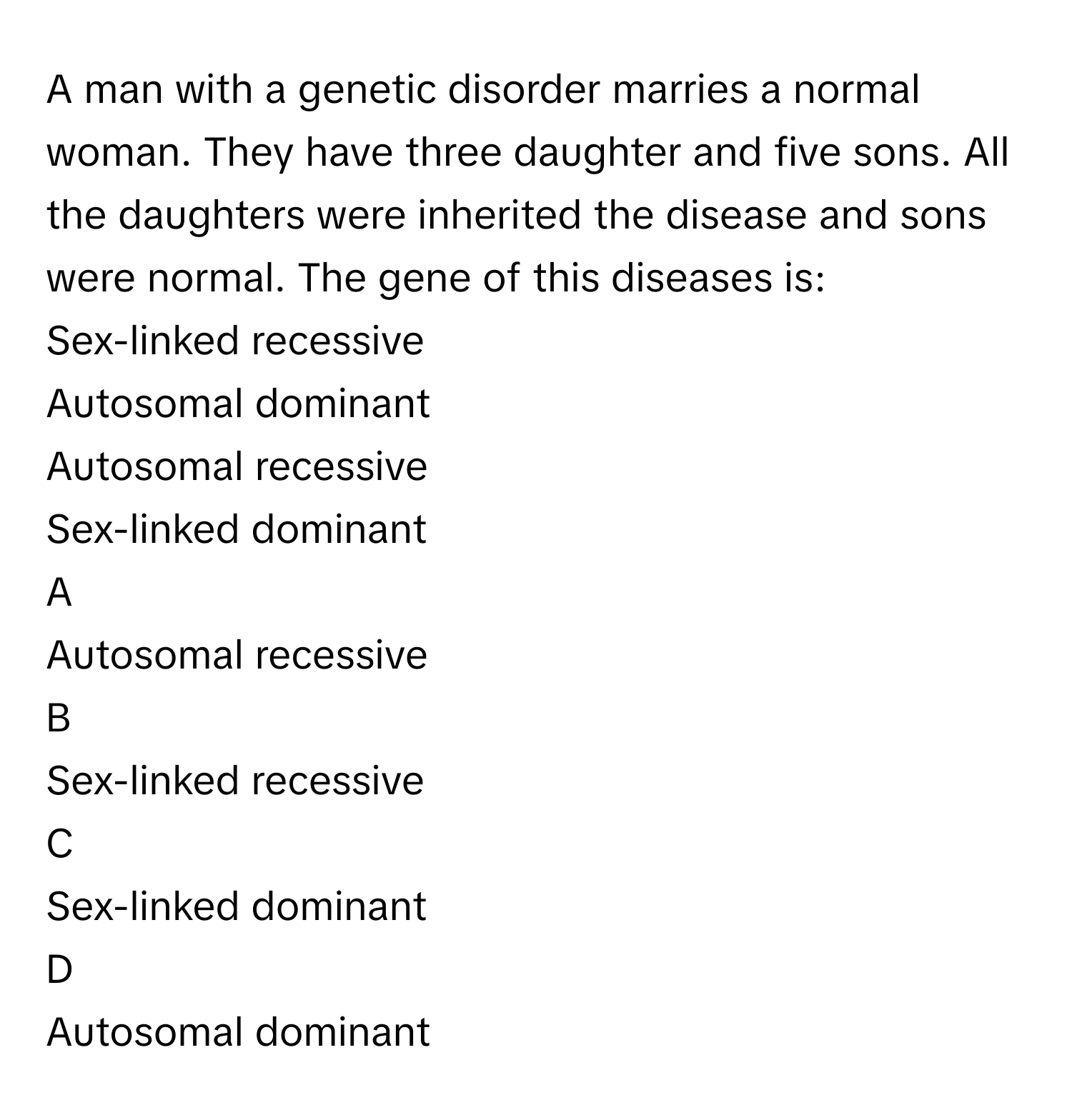 A man with a genetic disorder marries a normal woman. They have three daughter and five sons. All the daughters were inherited the disease and sons were normal. The gene of this diseases is:
Sex-linked recessive

Autosomal dominant

Autosomal recessive

Sex-linked dominant


A  
Autosomal recessive
 


B  
Sex-linked recessive
 


C  
Sex-linked dominant
 


D  
Autosomal dominant