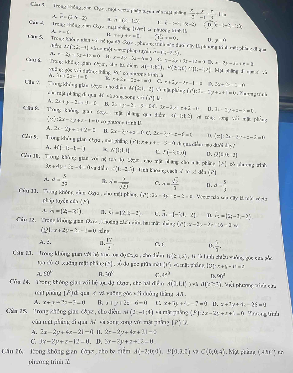 Trong không gian Oxyz , một vectơ pháp tuyến của mặt phẳng  x/-2 + y/-1 + z/3 =1la
A. vector n=(3;6;-2) B. vector n=(2;-1;3) C. vector n=(-3;-6;-2) D. vector n=(-2;-1;3)
Câu 4. Trong không gian Oxyz : , mặt phẳng (Oyz) có phương trình là
A.z=0.
B. x+y+z=0. C x=0. D. y=0.
Câu 5. Trong không gian với hệ tọa độ Oxyz , phương trình nào dưới đây là phương trình mặt phẳng đi qua
điểm M(1;2;-3) và có một vectơ pháp tuyến vector n=(1;-2;3).
A. x-2y+3z+12=0 B. x-2y-3z-6=0 C. x-2y+3z-12=0 D. x-2y-3z+6=0
Câu 6. Trong không gian Oxyz , cho ba điểm A(-1;1;1),B(2;1;0)C(1;-1;2). Mặt phẳng đi qua Á và
vuông góc với đường thẳng BC có phương trình là
A. 3x+2z+1=0 B. x+2y-2z+1=0 C. x+2y-2z-1=0 D. 3x+2z-1=0
Câu 7. Trong không gian Oxyz , cho điểm M(2;1;-2) và mặt phẳng (P):3x-2y+z+1=0. Phương trình
của mặt phẳng đi qua M và song song với (P) là:
A. 2x+y-2x+9=0 B. 2x+y-2z-9=0C 3x-2y+z+2=0 D. 3x-2y+z-2=0.
Câu 8. Trong không gian Oxyz , mặt phẳng qua điểm A(-1;1;2) và song song với mặt phẳng
(a) :2x-2y+z-1=0 có phương trình là
A. 2x-2y+z+2=0 B. 2x-2y+z=0 C. 2x-2y+z-6=0 D. (alpha ):2x-2y+z-2=0
Câu 9. Trong không gian Oxyz , mặt phẳng (P) :x+y+z-3=0 đi qua điểm nào dưới đây?
A. M(-1;-1;-1) B. N(1;1;1) C. P(-3;0;0) D. Q(0;0;-3)
Câu 10. Trong không gian với hệ tọa độ Oxyz , cho mặt phẳng cho mặt phẳng (P) có phương trình
3x+4y+2z+4=0 và điểm A(1;-2;3). Tính khoảng cách đ từ A đến (P)
B.
A. d= 5/29  d= 5/sqrt(29)  C. d= sqrt(5)/3  D. d= 5/9 
Câu 11. Trong không gian Oxyz, cho mặt phẳng (P): 2x-3y+z-2=0. Véctơ nào sau đây là một véctơ
pháp tuyến của (P)
A. vector n_1=(2;-3;1). B. vector n_4=(2;1;-2). C. vector n_3=(-3;1;-2). D. vector n_2=(2;-3;-2).
Câu 12. Trong không gian Oxyz , khoảng cách giữa hai mặt phẳng (P):x+2y-2z-16=0 và
(Q):x+2y-2z-1=0 bằng
B.  17/3 .
A. 5. C. 6. D.  5/3 .
Câu 13. Trong không gian với hệ trục tọa độ Oxyz , cho điểm H(2;1;2) , H là hình chiếu vuông góc của gốc
tọa độ O xuống mặt phẳng(P), số đo góc giữa mặt (P) và mặt phẳng (Q) :x+y-11=0
B.
A. 60° 30° C. 45^0 D. 90°
Câu 14. Trong không gian với hệ tọa độ Oxyz , cho hai điểm A(0;1;1)) và B(1;2;3). Viết phương trình của
mặt phẳng (P) đi qua A và vuông góc với đường thẳng AB .
A. x+y+2z-3=0 B. x+y+2z-6=0 C. x+3y+4z-7=0 D. x+3y+4z-26=0
Câu 15. Trong không gian Oxyz , cho điểm M(2;-1;4) và mặt phẳng (P):3x-2y+z+1=0. Phương trình
của mặt phẳng đi qua M và song song với mặt phẳng (P) là
A. 2x-2y+4z-21=0. B. 2x-2y+4z+21=0
C. 3x-2y+z-12=0 D. 3x-2y+z+12=0.
Câu 16. Trong không gian Oxyz , cho ba điểm A(-2;0;0),B(0;3;0) và C(0;0;4). Mặt phẳng (ABC) có
phương trình là