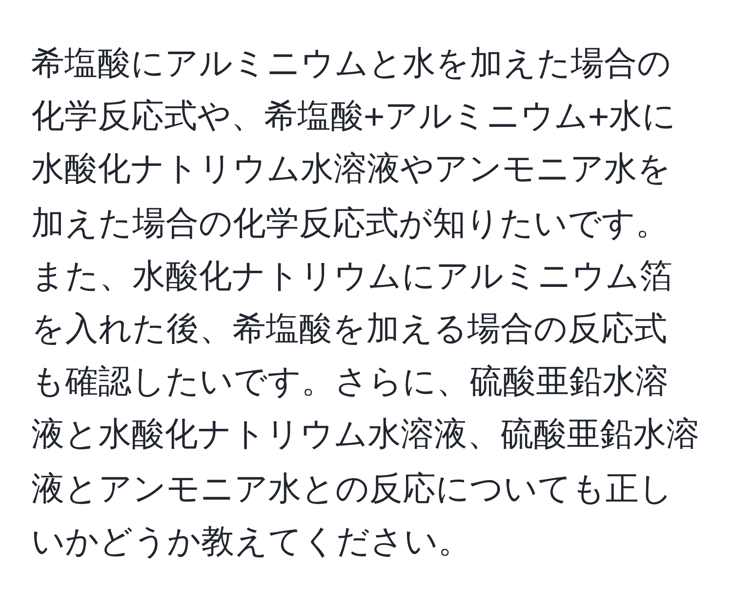 希塩酸にアルミニウムと水を加えた場合の化学反応式や、希塩酸+アルミニウム+水に水酸化ナトリウム水溶液やアンモニア水を加えた場合の化学反応式が知りたいです。また、水酸化ナトリウムにアルミニウム箔を入れた後、希塩酸を加える場合の反応式も確認したいです。さらに、硫酸亜鉛水溶液と水酸化ナトリウム水溶液、硫酸亜鉛水溶液とアンモニア水との反応についても正しいかどうか教えてください。