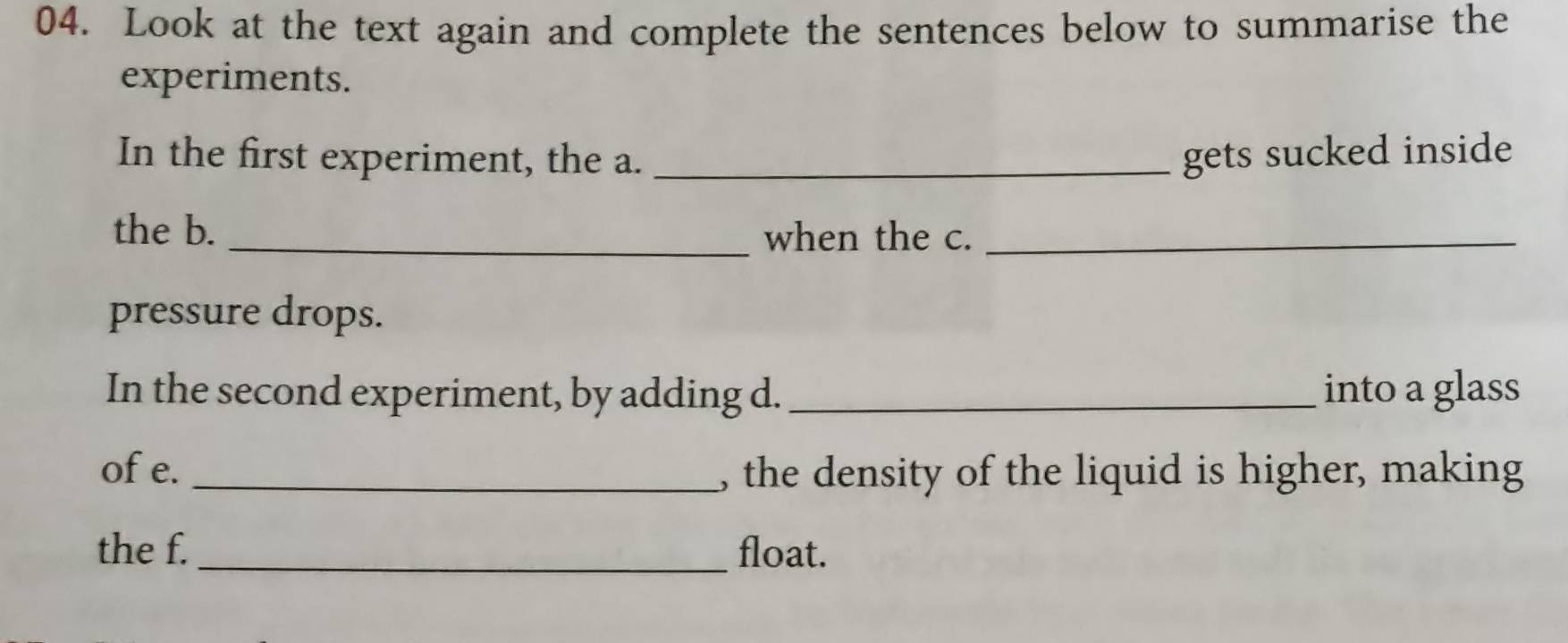 Look at the text again and complete the sentences below to summarise the 
experiments. 
In the first experiment, the a. _gets sucked inside 
the b. _when the c._ 
pressure drops. 
In the second experiment, by adding d. _into a glass 
of e. _, the density of the liquid is higher, making 
the f. _float.