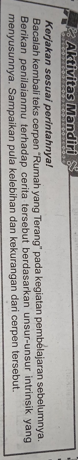 Aktivitas Mandiri 
Kerjakan sesuai perintahnya! 
Bacalah kembali teks cerpen “Rumah yang Terang” pada kegiatan pembelajaran sebelumnya. 
Berikan penilaianmu terhadap cerita tersebut berdasarkan unsur-unsur intrinsik yang 
menyusunnya. Sampaikan pula kelebihan dan kekurangan dari cerpen tersebut.