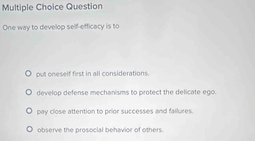 Question
One way to develop self-efficacy is to
put oneself first in all considerations.
develop defense mechanisms to protect the delicate ego.
pay close attention to prior successes and failures.
observe the prosocial behavior of others.