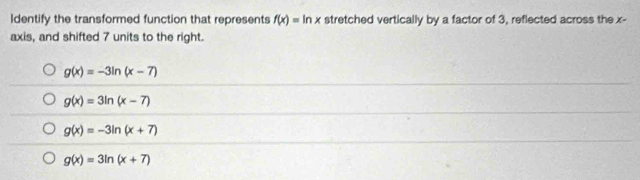 Identify the transformed function that represents f(x)=ln x stretched vertically by a factor of 3, reflected across the x -
axis, and shifted 7 units to the right.
g(x)=-3ln (x-7)
g(x)=3ln (x-7)
g(x)=-3ln (x+7)
g(x)=3ln (x+7)