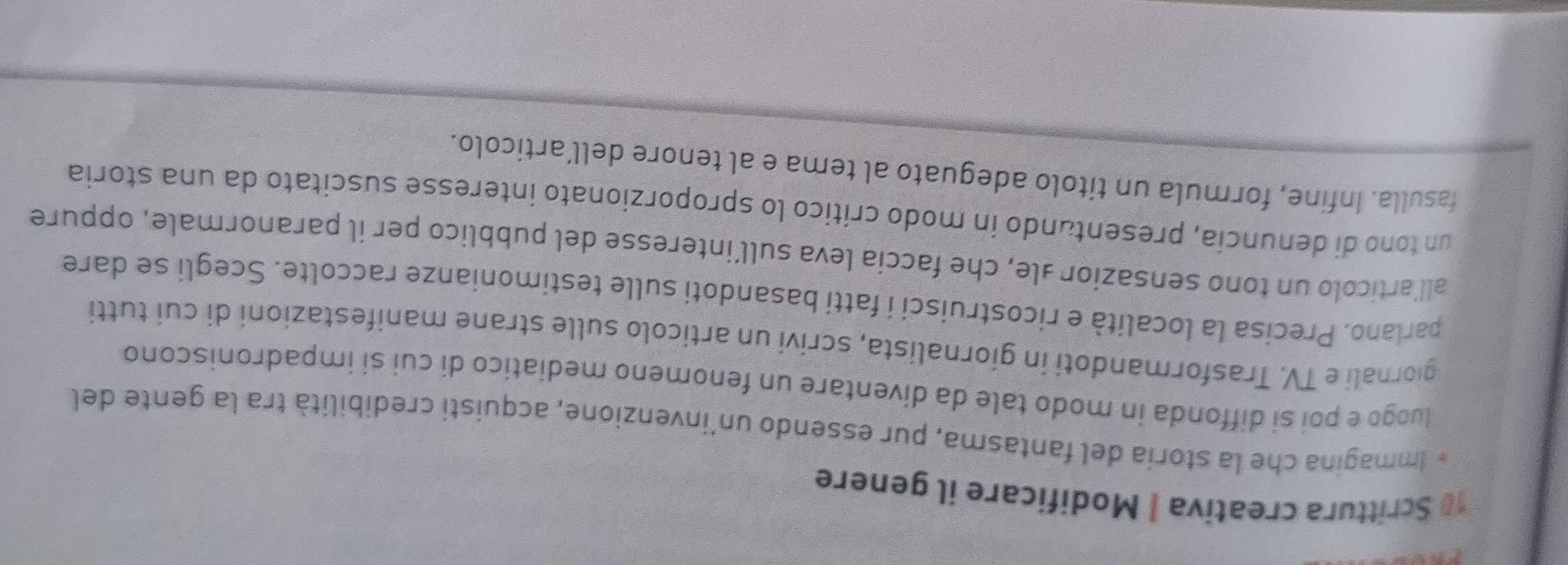 Scrittura creativa | Modificare il genere 
* Immagina che la storía del fantasma, pur essendo un'invenzione, acquisti credibilità tra la gente del 
luogo e poi si diffonda in modo tale da diventare un fenomeno mediatico di cui si impadroniscono 
giornali e TV. Trasformandoti in giornalista, scrivi un articolo sulle strane manifestazioni di cui tutti 
parlano. Precisa la località e ricostruisci i fatti basandoti sulle testimonianze raccolte. Scegli se dare 
all’artícolo un tono sensazior ale, che faccia leva sull’interesse del pubblico per il paranormale, oppure 
un tono di denuncia, presentando in modo crítico lo sproporzionato interesse suscitato da una storia 
fasulla. Infine, formula un títolo adeguato al tema e al tenore dell’articolo.