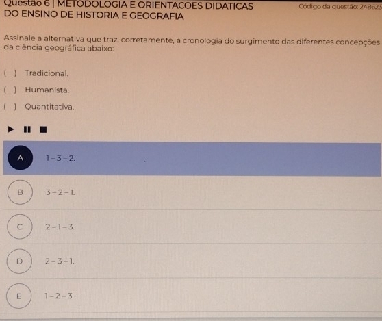 METODOLOGIA E ORIENTACOES DIDATICAS Código da questão: 248623
DO ENSINO DE HISTORIA E GEOGRAFIA
Assinale a alternativa que traz, corretamente, a cronologia do surgimento das diferentes concepções
da ciência geográfica abaixo:
 ) Tradicional.
 ) Humanista.
) Quantitativa.
I
A 1-3-2.
B 3-2-1.
C 2-1-3.
D 2-3-1.
E 1-2-3.