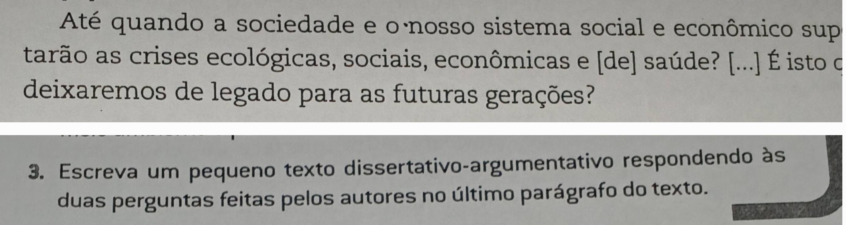 Até quando a sociedade e o·nosso sistema social e econômico sup 
tarão as crises ecológicas, sociais, econômicas e [de] saúde? [...] É isto o 
deixaremos de legado para as futuras gerações? 
3. Escreva um pequeno texto dissertativo-argumentativo respondendo às 
duas perguntas feitas pelos autores no último parágrafo do texto.