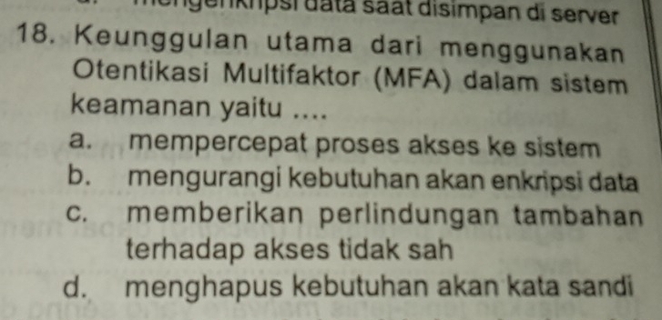 genkpsi data saät disimpan di server
18. Keunggulan utama dari menggunakan
Otentikasi Multifaktor (MFA) dalam sistem
keamanan yaitu ....
a. mempercepat proses akses ke sistem
b. mengurangi kebutuhan akan enkripsi data
c. memberikan perlindungan tambahan
terhadap akses tidak sah
d. menghapus kebutuhan akan kata sandi