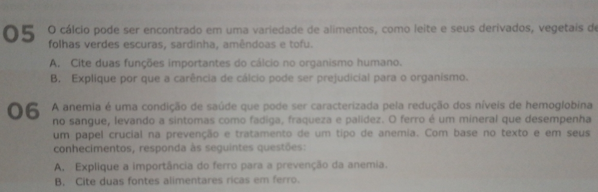 cálcio pode ser encontrado em uma variedade de alimentos, como leite e seus derivados, vegetais de 
folhas verdes escuras, sardinha, amêndoas e tofu. 
A. Cite duas funções importantes do cálcio no organismo humano. 
B. Explique por que a carência de cálcio pode ser prejudicial para o organismo. 
06 A anemia é uma condição de saúde que pode ser caracterizada pela redução dos níveis de hemoglobina 
no sangue, levando a sintomas como fadiga, fraqueza e palídez. O ferro é um mineral que desempenha 
um papel crucial na prevenção e tratamento de um tipo de anemia. Com base no texto e em seus 
conhecimentos, responda às seguintes questões: 
A. Explique a importância do ferro para a prevenção da anemia. 
B. Cite duas fontes alimentares ricas em ferro.