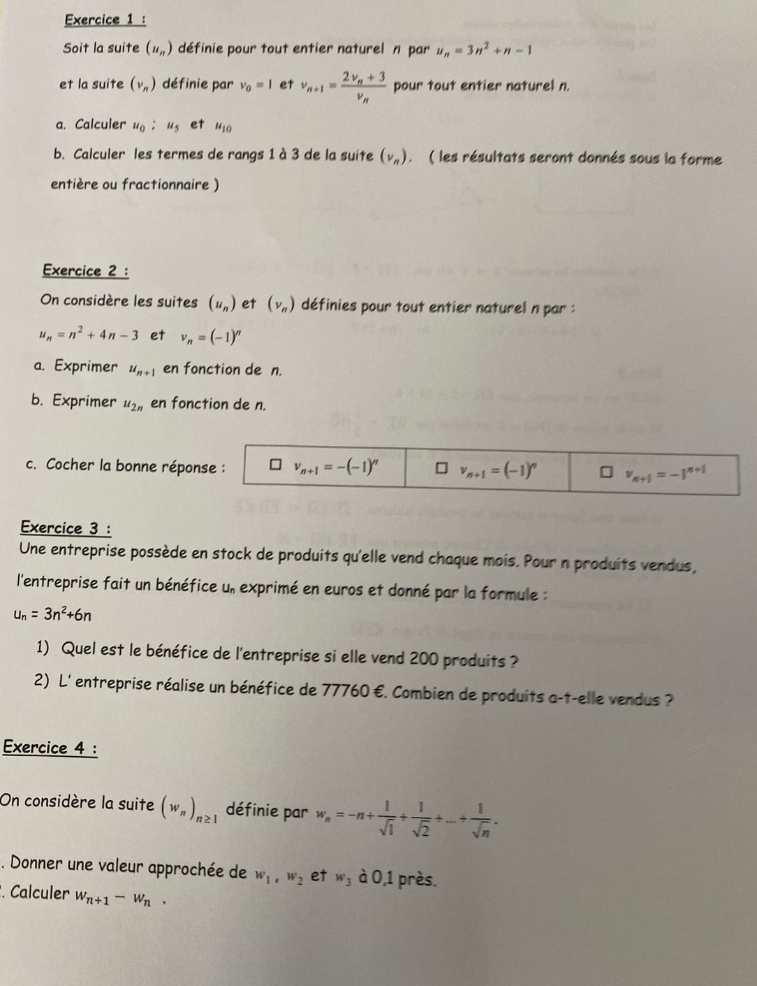 Soit la suite (u_n) définie pour tout entier naturel n par u_n=3n^2+n-1
et la suite (v_n) définie par v_0=1 et v_n+1=frac 2v_n+3v_n pour tout entier naturel n.
a. Calculer u_0;u_5 et u_10
b. Calculer les termes de rangs 1 à 3 de la suite (v_n). ( les résultats seront donnés sous la forme
entière ou fractionnaire )
Exercice 2 :
On considère les suites (u_n) et (nu _n) définies pour tout entier naturel n par :
u_n=n^2+4n-3 et v_n=(-1)^n
a. Exprimer u_n+1 en fonction de n.
b. Exprimer u_2n en fonction de n.
c. Cocher la bonne réponse : v_n+1=-(-1)^n 1 v_n+1=(-1)^n
v_n+1=-1^(n+1)
Exercice 3 :
Une entreprise possède en stock de produits qu'elle vend chaque mois. Pour n produits vendus,
l'entreprise fait un bénéfice u, exprimé en euros et donné par la formule :
u_n=3n^2+6n
1) Quel est le bénéfice de l'entreprise si elle vend 200 produits?
2) L' entreprise réalise un bénéfice de 77760 €. Combien de produits a-t-elle vendus ?
Exercice 4 :
On considère la suite (w_n)_n≥ 1 définie par w_n=-n+ 1/sqrt(1) + 1/sqrt(2) +...+ 1/sqrt(n) .. Donner une valeur approchée de w_1,w_2 et w_3 dot a0,1 l près.
. Calculer w_n+1-w_n.