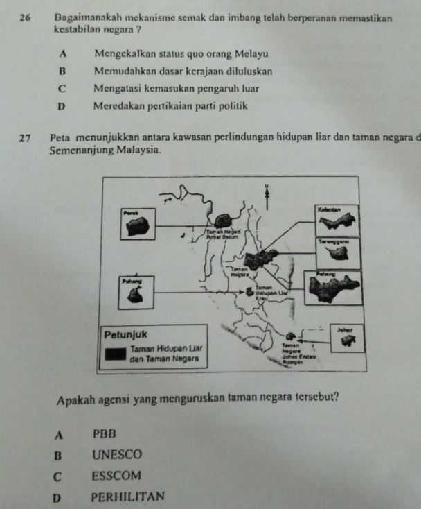 Bagaimanakah mekanisme semak dan imbang telah berperanan memastikan
kestabilan negara ?
A Mengekalkan status quo orang Melayu
B Memudahkan dasar kerajaan diluluskan
C Mengatasi kemasukan pengaruh luar
D Meredakan pertikaian parti politik
27 Peta menunjukkan antara kawasan perlindungan hidupan liar dan taman negara d
Semenanjung Malaysia.
Apakah agensi yang menguruskan taman negara tersebut?
A PBB
B UNESCO
C ESSCOM
D PERHILITAN