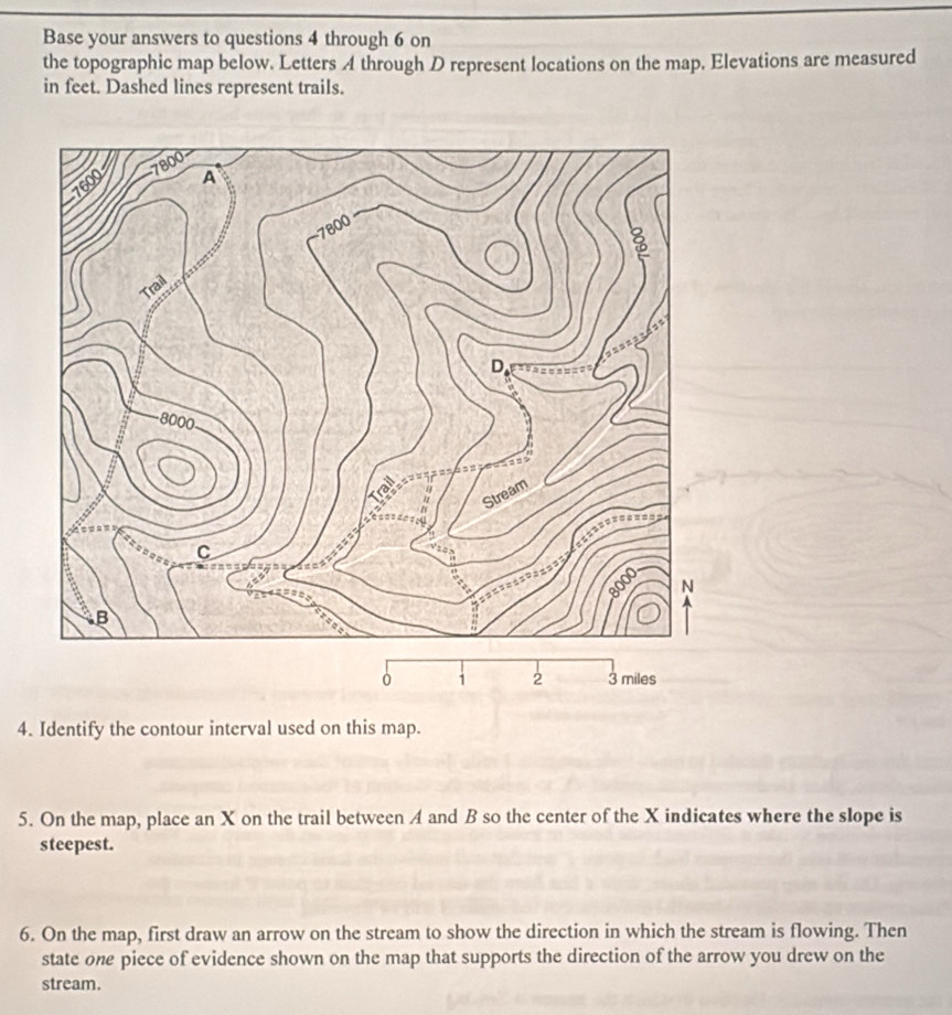 Base your answers to questions 4 through 6 on 
the topographic map below. Letters A through D represent locations on the map. Elevations are measured 
in feet. Dashed lines represent trails.
0 1 2 3 miles
4. Identify the contour interval used on this map. 
5. On the map, place an X on the trail between A and B so the center of the X indicates where the slope is 
steepest. 
6. On the map, first draw an arrow on the stream to show the direction in which the stream is flowing. Then 
state one piece of evidence shown on the map that supports the direction of the arrow you drew on the 
stream.