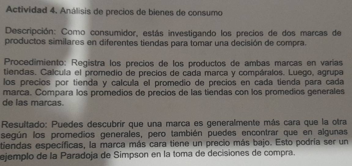 Actividad 4. Análisis de precios de bienes de consumo 
Descripción: Como consumidor, estás investigando los precios de dos marcas de 
productos similares en diferentes tiendas para tomar una decisión de compra. 
Procedimiento: Registra los precios de los productos de ambas marcas en varias 
tiendas. Calcula el promedio de precios de cada marca y compáralos. Luego, agrupa 
los precios por tienda y calcula el promedio de precios en cada tienda para cada 
marca. Compara los promedios de precios de las tiendas con los promedios generales 
de las marcas. 
Resultado: Puedes descubrir que una marca es generalmente más cara que la otra 
según los promedios generales, pero también puedes encontrar que en algunas 
tiendas específicas, la marca más cara tiene un precio más bajo. Esto podría ser un 
ejemplo de la Paradoja de Simpson en la toma de decisiones de compra.