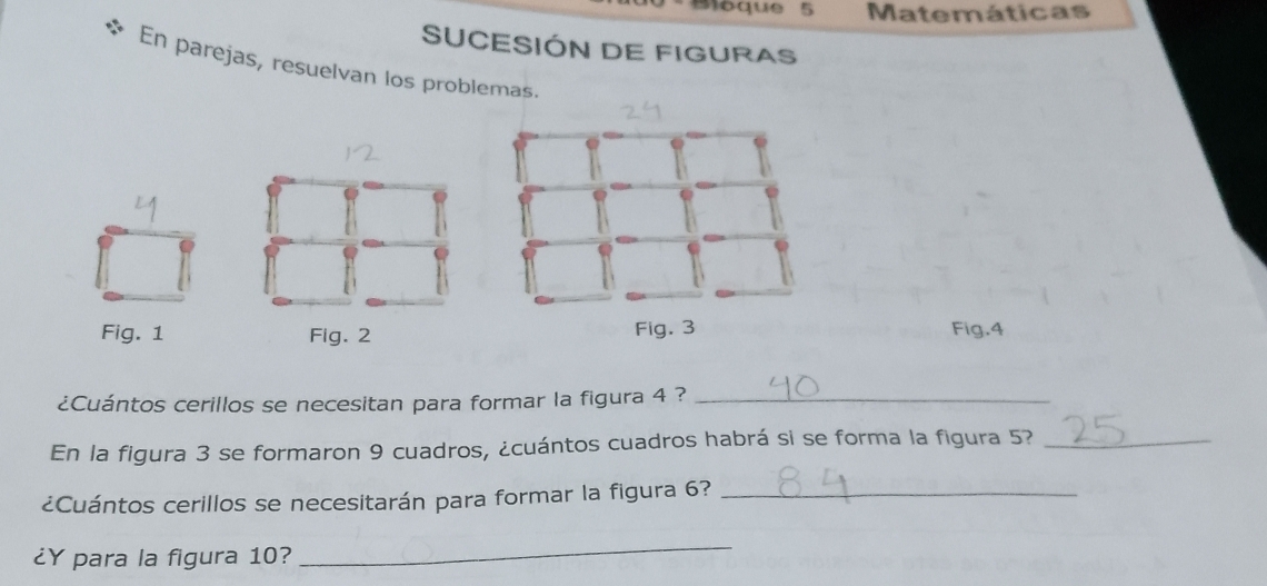 Moque 5 Matemáticas 
SUCESIÓN DE FIGURAS 
En parejas, resuelvan los problemas. 
Fig. 1 Fig. 2Fig.4 
¿Cuántos cerillos se necesitan para formar la figura 4 ?_ 
En la figura 3 se formaron 9 cuadros, ¿cuántos cuadros habrá si se forma la figura 5?_ 
¿Cuántos cerillos se necesitarán para formar la figura 6?_ 
¿Y para la figura 10? 
_