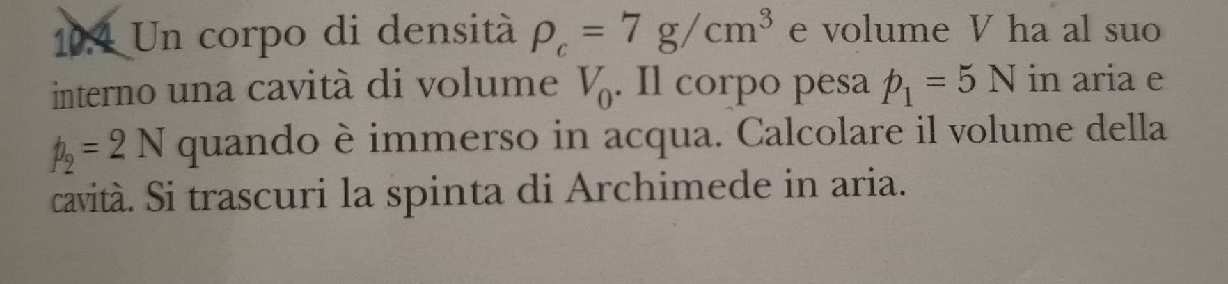 10.4 Un corpo di densità rho _c=7g/cm^3 e volume V ha al suo 
interno una cavità di volume V_0. Il corpo pesa p_1=5N in aria e
p_2=2N quando è immerso in acqua. Calcolare il volume della 
cavità. Si trascuri la spinta di Archimede in aria.