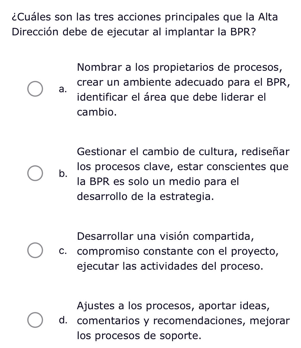 ¿Cuáles son las tres acciones principales que la Alta
Dirección debe de ejecutar al implantar la BPR?
Nombrar a los propietarios de procesos,
crear un ambiente adecuado para el BPR,
a.
identificar el área que debe liderar el
cambio.
Gestionar el cambio de cultura, rediseñar
los procesos clave, estar conscientes que
b.
la BPR es solo un medio para el
desarrollo de la estrategia.
Desarrollar una visión compartida,
c. compromiso constante con el proyecto,
ejecutar las actividades del proceso.
Ajustes a los procesos, aportar ideas,
d. comentarios y recomendaciones, mejorar
los procesos de soporte.