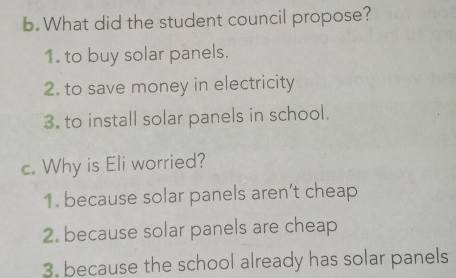 What did the student council propose?
1. to buy solar panels.
2. to save money in electricity
3. to install solar panels in school.
c. Why is Eli worried?
1. because solar panels aren’t cheap
2. because solar panels are cheap
3. because the school already has solar panels