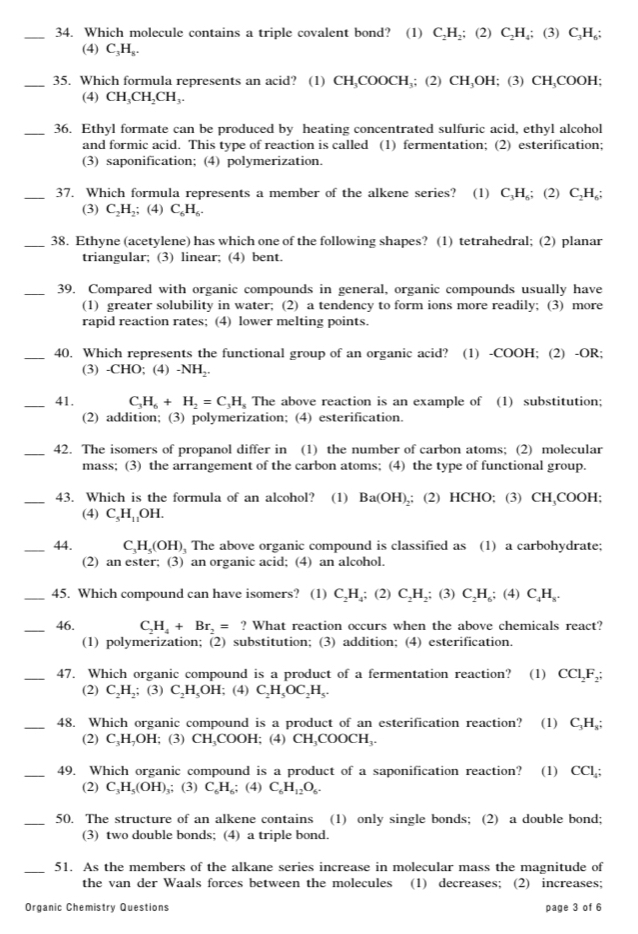 Which molecule contains a triple covalent bond? (1) C_2H_2;(2) C_2H_4;(3)C_3H_6;
(4) C_3H_8.
_35. Which formula represents an acid? (1) ( H,COOCH₃; (2) CH₃OH; (3) CH₃COOH;
C
(4) CH_3CH_2CH_3.
_36. Ethyl formate can be produced by heating concentrated sulfuric acid, ethyl alcohol
and formic acid. This type of reaction is called (1) fermentation; (2) esterification;
(3) saponification; (4) polymerization.
_37. Which formula represents a member of the alkene series? (1) C_3H,; (2) C_2H_6
(3) C_2H_2;; (4) C_6H_6.
_38. Ethyne (acetylene) has which one of the following shapes? (1) tetrahedral; (2) planar
triangular; (3) linear; (4) bent.
_39. Compared with organic compounds in general, organic compounds usually have
(1) greater solubility in water; (2) a tendency to form ions more readily; (3) more
rapid reaction rates; (4) lower melting points.
_40. Which represents the functional group of an organic acid? (1) -COOH; (2) -OR;
(3) -CHO; (4) -NH_2.
_41. C_3H_6+H_2=C_3H_s The above reaction is an example of (1) substitution;
(2) addition; (3) polymerization; (4) esterification.
_42. The isomers of propanol differ in (1) the number of carbon atoms;(2) molecular
mass; (3) the arrangement of the carbon atoms; (4) the type of functional group.
_43. Which is the formula of an alcohol? (1) Ba(OH)_2.; (2) HCHO; (3) CH,COOH;
(4) C_5H_11OH.
_44. C_3H_5(OH) The above organic compound is classified as (1) a carbohydrate;
(2) an ester; (3) an organic acid; (4) an alcohol.
_45. Which compound can have isomers? (1) C_2H_4; (2) C_2H_2; (3) C_2H_6 ;(4)C_4H_8.
_46. C_2H_4+Br_2=? What reaction occurs when the above chemicals react?
(1) polymerization; (2) substitution; (3) addition; (4) esterification.
_47. Which organic compound is a product of a fermentation reaction? (1) CCl_2F_2;
(2) C_2H_2;; (3) C_2H_5OH; (4) C_2H_5OC_2H_5.
_48. Which organic compound is a product of an esterification reaction? (1) C_3H_8;
(2) C₃H,OH; (3) CH₃COOH; (4) CH_3C COOCH₁.
_49. Which organic compound is a product of a saponification reaction? (1)₹ CCl_4
(2) C_3H_5(OH) ,; (3) C_6H_6: (4) C_6H_12O_6.
_50. The structure of an alkene contains (1) only single bonds; (2) a double bond;
(3) two double bonds; (4) a triple bond
_
51. As the members of the alkane series increase in molecular mass the magnitude of
the van der Waals forces between the molecules (1) decreases; (2) increases;
Organic Chemistry Questions page 3 of 6