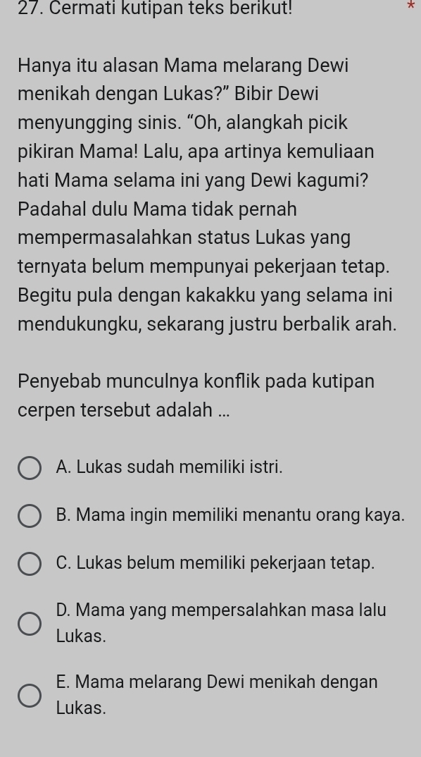 Cermati kutipan teks berikut!
*
Hanya itu alasan Mama melarang Dewi
menikah dengan Lukas?” Bibir Dewi
menyungging sinis. “Oh, alangkah picik
pikiran Mama! Lalu, apa artinya kemuliaan
hati Mama selama ini yang Dewi kagumi?
Padahal dulu Mama tidak pernah
mempermasalahkan status Lukas yang
ternyata belum mempunyai pekerjaan tetap.
Begitu pula dengan kakakku yang selama ini
mendukungku, sekarang justru berbalik arah.
Penyebab munculnya konflik pada kutipan
cerpen tersebut adalah ...
A. Lukas sudah memiliki istri.
B. Mama ingin memiliki menantu orang kaya.
C. Lukas belum memiliki pekerjaan tetap.
D. Mama yang mempersalahkan masa lalu
Lukas.
E. Mama melarang Dewi menikah dengan
Lukas.