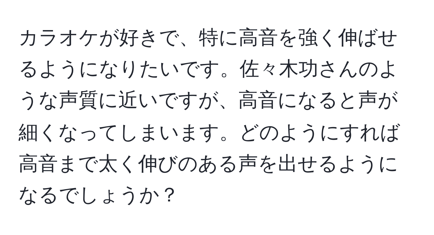 カラオケが好きで、特に高音を強く伸ばせるようになりたいです。佐々木功さんのような声質に近いですが、高音になると声が細くなってしまいます。どのようにすれば高音まで太く伸びのある声を出せるようになるでしょうか？