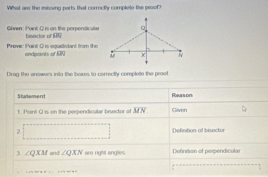 What are the missing parts that correctly complete the proof? 
Given: Point Q is on the perpendicular 
hisector of overline MN
Prove: Point Q is equidistant from the 
endpoints of overline MN
Drag the answers into the boxes to correctly complete the proof. 
Statement Reason 
1. Point Q is on the perpendicular bisector of overline MN. Given 
2. □ Definition of bisector 
3. ∠ QXM and ∠ QXN are right angles. Definition of perpendicular