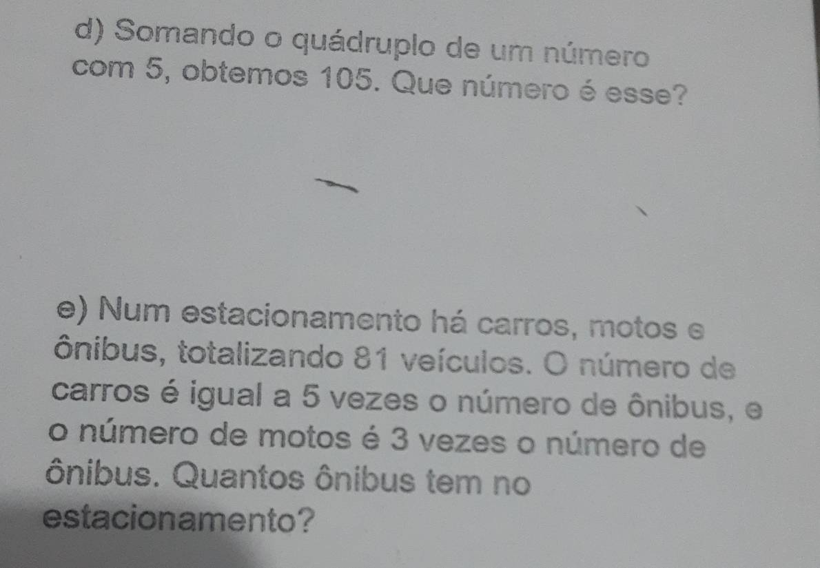 d) Somando o quádruplo de um número
com 5, obtemos 105. Que número é esse?
e) Num estacionamento há carros, motos e
ônibus, totalizando 81 veículos. O número de
carros é igual a 5 vezes o número de ônibus, e
o número de motos é 3 vezes o número de
ônibus. Quantos ônibus tem no
estacionamento?