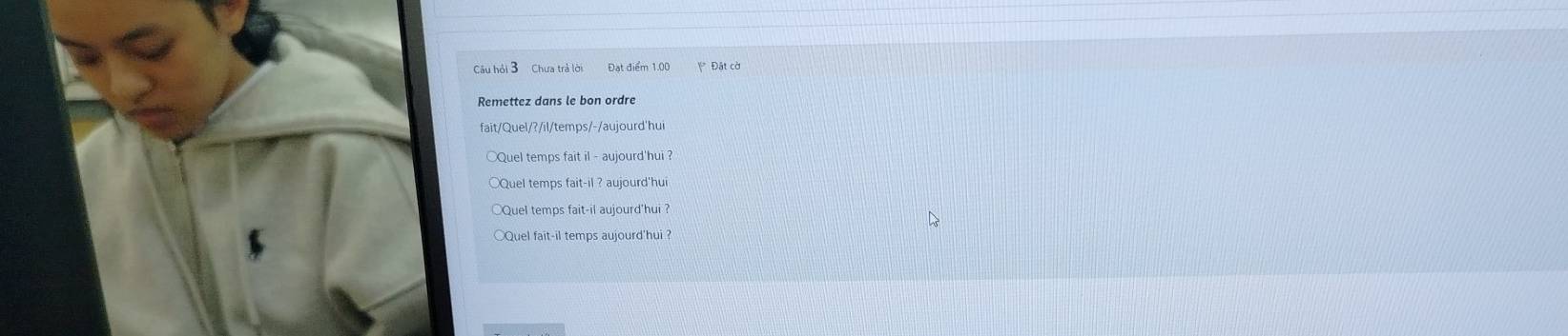 Câu hồi 3 Chưa trả lời Đạt điểm 1.00 Đặt cờ 
Remettez dans le bon ordre 
fait/Quel/?/il/temps/-/aujourd'hui 
○Quel temps fait il - aujourd'hui ? 
Quel temps fait-il ? aujourd'hui 
○Quel temps fait-il aujourd'hui ? 
Quel fait-il temps aujourd'hui ?