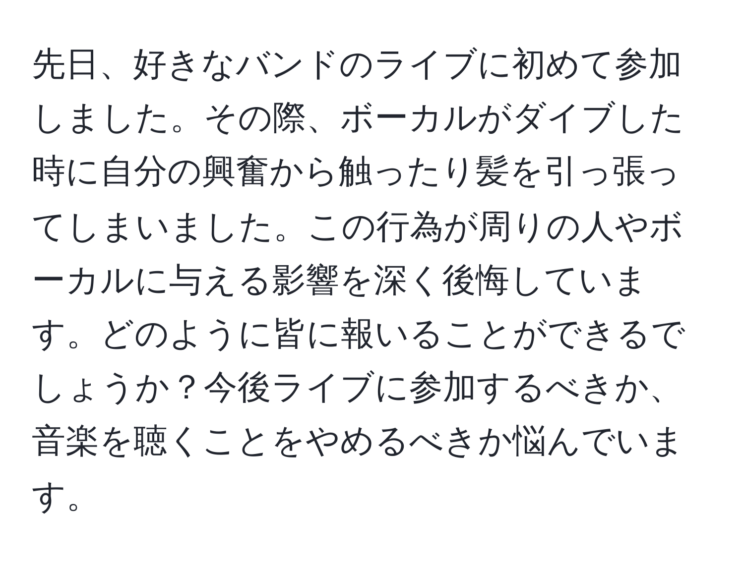 先日、好きなバンドのライブに初めて参加しました。その際、ボーカルがダイブした時に自分の興奮から触ったり髪を引っ張ってしまいました。この行為が周りの人やボーカルに与える影響を深く後悔しています。どのように皆に報いることができるでしょうか？今後ライブに参加するべきか、音楽を聴くことをやめるべきか悩んでいます。