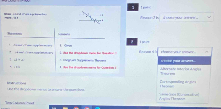 Cotumh Pro8t
1 1 point
Giver: ∠ Aor d O are supplementary choose your answer...
Prove: j||k Reason 2 is
1
Statements Reasons
2 1 point
1. ∠ 4 and ∠ 7 are supplementary 1. Given
2 ∠ 4 and ∠ 3 are supplementary 2. Use the dropdown menu for Question 1 Reason 4 is choose your answer...
3. ∠ 3≌ ∠ 7
3. Congruent Supplements Theorem choose your answer...
4. jparallel k 
4. Use the dropdown menu for Question 2 Alternate Interior Angles
Theorem
Instructions
Corresponding Angles
Theorem
Use the dropdown menus to answer the questions. Same-Side [Consecutive]
Angles Theorem
Two Column Proof