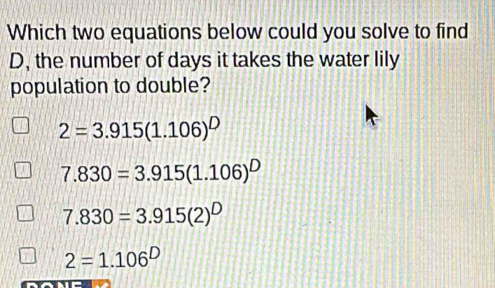 Which two equations below could you solve to find
D, the number of days it takes the water lily
population to double?
2=3.915(1.106)^D
7.830=3.915(1.106)^D
7.830=3.915(2)^D
2=1.106^D