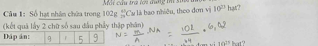 Môi cầu trá lới dụng tn sinh 
Câu 1: Số hạt nhân chứa trong 102g_(29)^(63)Cu là bao nhiêu, theo đơn vị 10^(23) hạt? 11 
(kết quả lấy 2 chữ số sau dấu phẩy thập phân)
10^(25) hat?