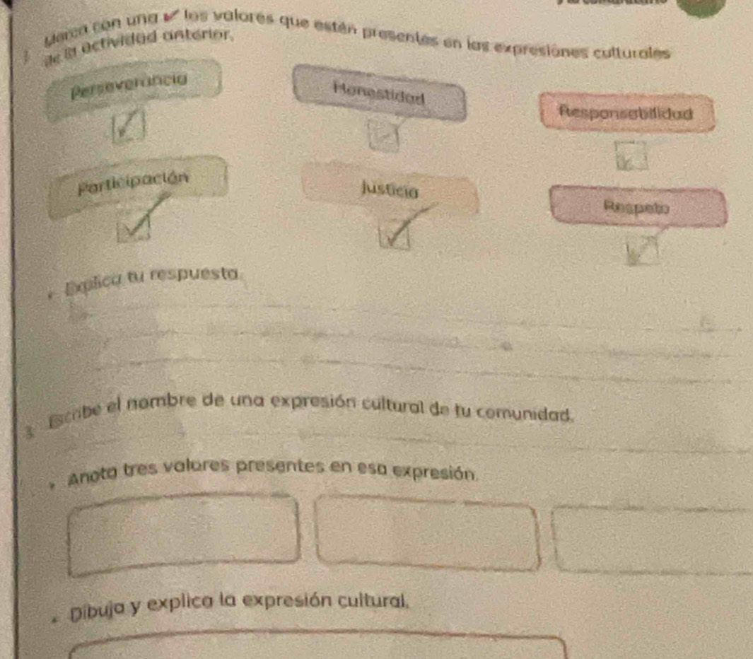 Merca con una #' los valores que están presentes en las expresiones culturales 
de la actividad anterior. 
Perseverância 
Honestided 
Responsabilidad 
Participación 
justicia 
Respeto 
, Explica tu respuesta 
scribe el nombre de una expresión cultural de fu comunidad. 
* Anota tres valores presentes en esa expresión 
* Díbuja y explica la expresión cultural.