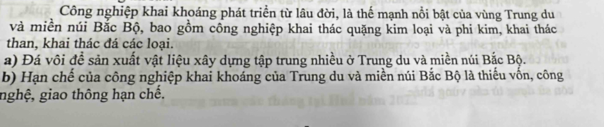 Công nghiệp khai khoáng phát triển từ lâu đời, là thế mạnh nổi bật của vùng Trung du 
và miền núi Bắc Bộ, bao gồm công nghiệp khai thác quặng kim loại và phi kim, khai thác 
than, khai thác đá các loại. 
a) Đá vôi đề sản xuất vật liệu xây dựng tập trung nhiều ở Trung du và miền núi Bắc Bộ. 
b) Hạn chế của công nghiệp khai khoáng của Trung du và miền núi Bắc Bộ là thiếu vốn, công 
nghệ, giao thông hạn chế.