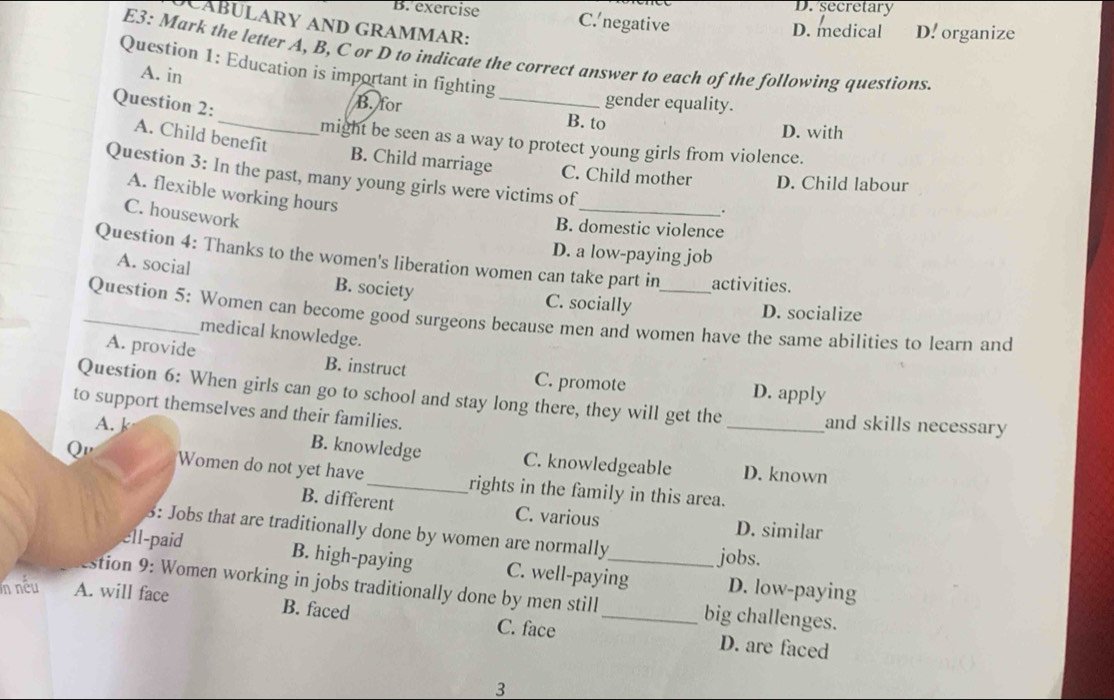 D. secretary
B. exercise C. negative D. medical D. organize
CABULARY AND GRAMMAR:
E3: Mark the letter A, B, C or D to indicate the correct answer to each of the following questions
Question 1: Education is important in fighting
A. in
Question 2:
_
gender equality.
_B. for B. to
D. with
A. Child benefit
might be seen as a way to protect young girls from violence.
B. Child marriage C. Child mother D. Child labour
Question 3: In the past, many young girls were victims of
A. flexible working hours
C. housework
_
.
B. domestic violence
D. a low-paying job
Question 4: Thanks to the women's liberation women can take part in activities.
A. social B. society C. socially
D. socialize
_Question 5: Women can become good surgeons because men and women have the same abilities to learn and
medical knowledge.
A. provide B. instruct C. promote
D. apply
Question 6: When girls can go to school and stay long there, they will get the _and skills necessary
to support themselves and their families.
A. k B. knowledge C. knowledgeable
D. known
Q Women do not yet have_ rights in the family in this area.
B. different C. various D. similar
3: Jobs that are traditionally done by women are normally
jobs.
ell-paid B. high-paying C. well-paying D. low-paying
stion 9: Women working in jobs traditionally done by men still _big challenges.
n nếu A. will face B. faced
C. face D. are faced
3