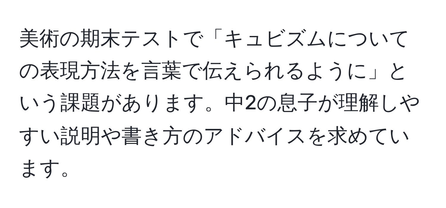 美術の期末テストで「キュビズムについての表現方法を言葉で伝えられるように」という課題があります。中2の息子が理解しやすい説明や書き方のアドバイスを求めています。