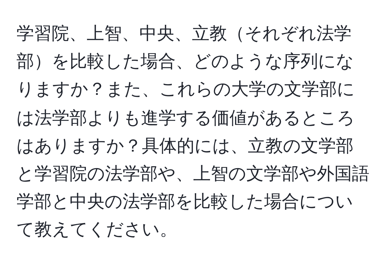 学習院、上智、中央、立教それぞれ法学部を比較した場合、どのような序列になりますか？また、これらの大学の文学部には法学部よりも進学する価値があるところはありますか？具体的には、立教の文学部と学習院の法学部や、上智の文学部や外国語学部と中央の法学部を比較した場合について教えてください。