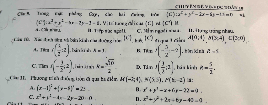 ChUyêN DÊ VD-VDC TOán 10
Câu 9. Trong mặt phẳng Oxy, cho hai đường tròn (C): x^2+y^2-2x-6y-15=0 và
(C'): x^2+y^2-6x-2y-3=0. Vị trí tương đối của (C) và (C') là
A. Cắt nhau. B. Tiếp xúc ngoài. C. Nầm ngoài nhau. D. Đựng trong nhau.
Câu 10. Xác định tâm và bán kính của đường tròn (C), biết (C) đi qua 3 điểm A(0;4), B(3;4), C(3;0).
A. Tâm I( 3/2 ;2) , bán kính R=3. B. Tâm I(- 3/2 ;-2) , bán kính R=5.
C. Tâm I(- 3/2 ;2) , bán kính R= sqrt(10)/2 . D. Tâm I( 3/2 ;2) , bán kính R= 5/2 . 
Câu 11. Phương trình đường tròn đi qua ba điểm M(-2;4), N(5;5), P(6;-2) là:
A. (x-1)^2+(y-8)^2=25. B. x^2+y^2-x+6y-22=0.
C. x^2+y^2-4x-2y-20=0.
D. x^2+y^2+2x+6y-40=0.