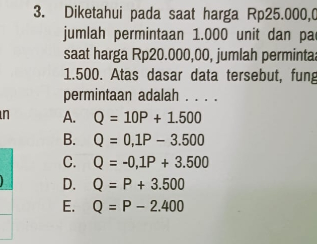 Diketahui pada saat harga Rp25.000,0
jumlah permintaan 1.000 unit dan pa
saat harga Rp20.000,00, jumlah perminta
1.500. Atas dasar data tersebut, fung
permintaan adalah . . . .
n A. Q=10P+1.500
B. Q=0,1P-3.500
C. Q=-0,1P+3.500
D. Q=P+3.500
E. Q=P-2.400