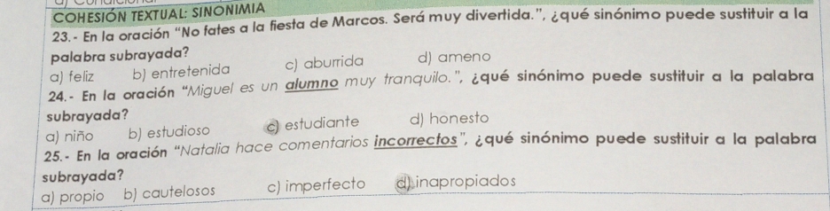 COHeSión teXtual: Sinonimia
23. - En la oración “No fates a la fiesta de Marcos. Será muy divertida.”, ¿qué sinónimo puede sustituir a la
palabra subrayada?
a) feliz b) entretenida c) aburrida d) ameno
24. - En la oración “Miguel es un alumno muy tranquilo.”, ¿qué sinónimo puede sustituir a la palabra
subrayada?
a) niño b) estudioso ~ estudiante d) honesto
25. - En la oración “Natalia hace comentarios incorrectos”, ¿qué sinónimo puede sustituir a la palabra
subrayada?
a) propio b) cautelosos c) imperfecto d) inapropiados