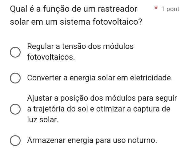 Qual é a função de um rastreador * 1 pont
solar em um sistema fotovoltaico?
Regular a tensão dos módulos
fotovoltaicos.
Converter a energia solar em eletricidade.
Ajustar a posição dos módulos para seguir
a trajetória do sol e otimizar a captura de
luz solar.
Armazenar energia para uso noturno.