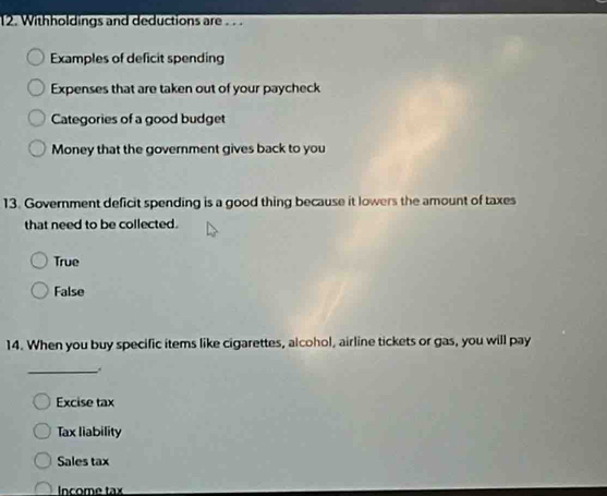 Withholdings and deductions are . . .
Examples of deficit spending
Expenses that are taken out of your paycheck
Categories of a good budget
Money that the government gives back to you
13. Government deficit spending is a good thing because it lowers the amount of taxes
that need to be collected.
True
False
14. When you buy specific items like cigarettes, alcohol, airline tickets or gas, you will pay
_
Excise tax
Tax liability
Sales tax
Income tax