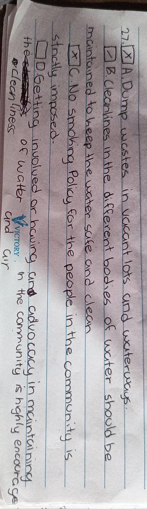 [X]A. Dump wastes in vacant lots and waterways. 
AB. Cleanlines in the different bodies of water should be 
maintained to heep the water safe and clean
boxed xC No smoking Policy for the people in the community is 
strictly imposed. 
□ 
1D. Getting involved or having and advocacy in maintaining 
the 
of water WucroRy, in the community is highly encourage 
clecnliness and air