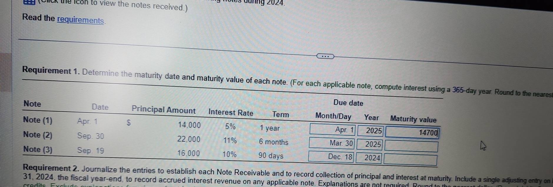 noles dunng 2024. 
U (Click the icon to view the notes received.) 
Read the requirements. 
Requirement 1. Determine the maturity date and maturity value of each note. (For each applicable note, compute interest using ar. Round to the neares 
nalize the entries to establish each Note Receivable and to record collection of principal and interest at maturity. Include a single adjusting entry on 
31, 2024, the fiscal year -end, to record accrued interest revenue on any applicable note. Explanations are not required. Rouni