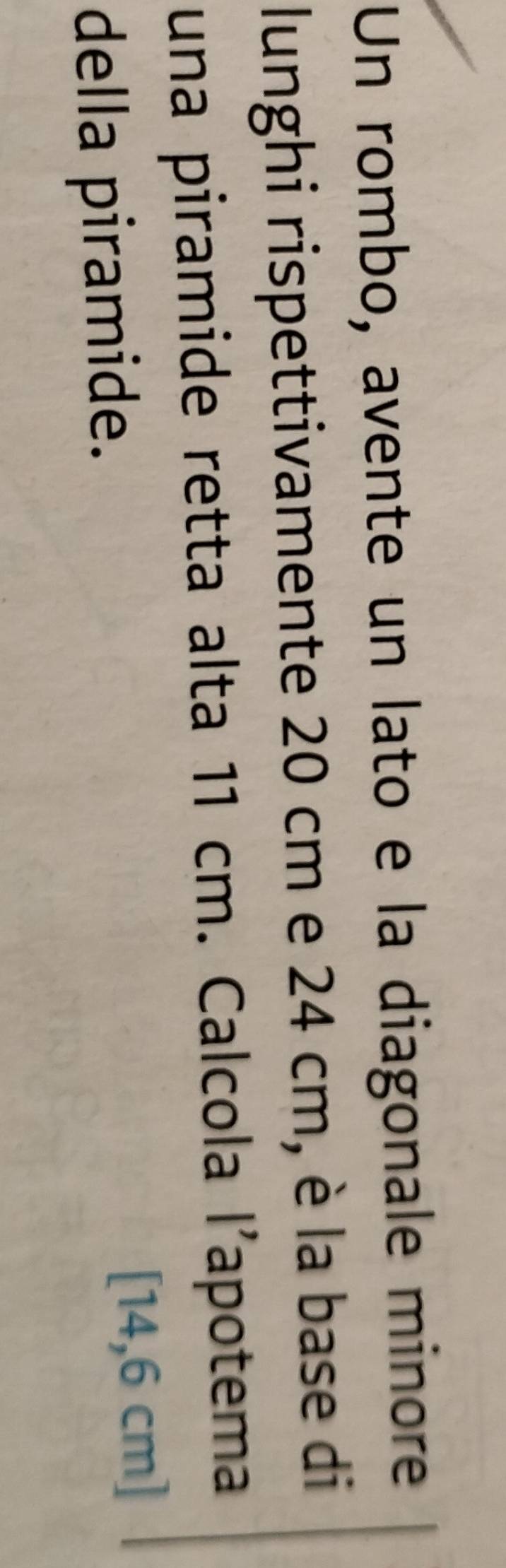 Un rombo, avente un lato e la diagonale minore 
lunghi rispettivamente 20 cm e 24 cm, è la base di 
una piramide retta alta 11 cm. Calcola l’apotema 
della piramide.
[14,6 cm]