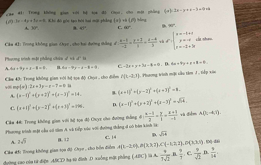 Trong không gian với hệ tọa độ Oxyz, cho mặt phẳng (alpha ):2x-y+z-3=0 và
(beta ):3x-4y+5z=0 0. Khi đô góc tạo bởi hai mặt phẳng (α) và (β) bằng
A. 30°. B. 45°. C. 60°. D. 90°.
Câu 42: Trong không gian Oxyz , cho hai đường thắng d:  (x-1)/-2 = (y+2)/1 = (z-4)/3  và d':beginarrayl x=-1+t y=-t z=-2+3tendarray. cắt nhau.
Phương trình mật phẳng chứa ơ và d' là
A. 6x+9y+z-8=0. B. 6x-9y-z-8=0. C. -2x+y+3z-8=0. D. 6x+9y+z+8=0.
Câu 43: Trong không gian với hệ tọa độ Oxyz , cho điểm I(1;-2;3). Phương trình mặt cầu tâm / , tiếp xúc
với mp(alpha ):2x+3y-z-7=0 là
A. (x-1)^2+(y+2)^2+(z-3)^2=14. B. (x+1)^2+(y-2)^2+(z+3)^2=8.
C. (x+1)^2+(y-2)^2+(z+3)^2=196. D. (x-1)^2+(y+2)^2+(z-3)^2=sqrt(14).
Câu 44: Trong không gian với hệ tọa độ Oxyz cho đường thẳng d :  (x-1)/2 = y/1 = (z+1)/-1  và điểm A(1;-4;1).
Phương trình mặt cầu có tâm A và tiếp xúc với đường thẳng d có bán kính là:
A. 2sqrt(3)
B. 12 C. 14 D. sqrt(14)
Câu 45: Trong không gian tọa độ Oxyz , cho bốn điểm A(1;-2;0),B(3;3;2),C(-1;2;2),D(3;3;1). Độ dài
đường cao của tứ diện ABCD hạ từ đỉnh D xuống mặt phẳng (ABC) là A.  9/7sqrt(2)  .B.  9/7 . C.  9/sqrt(2)  .D.  9/14 .