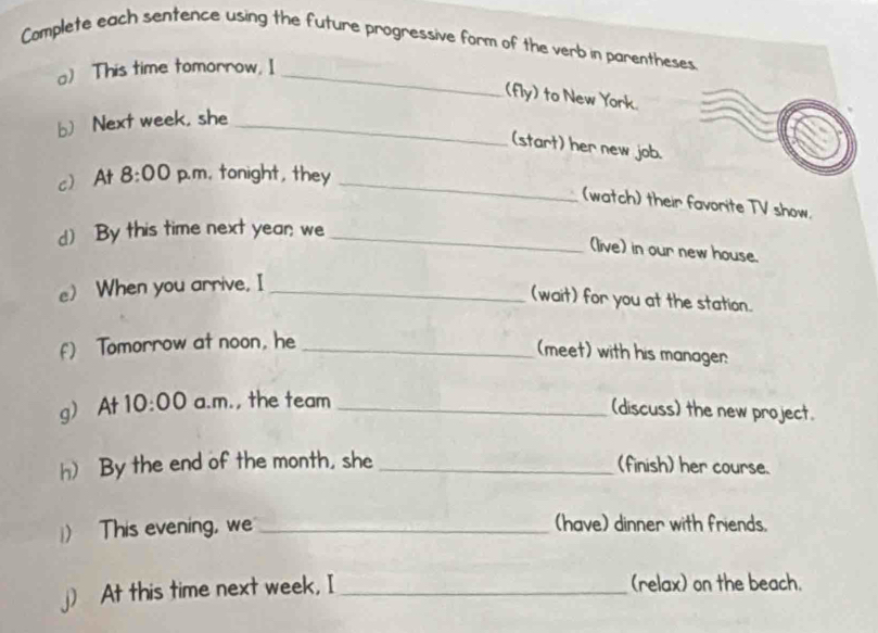 Complete each sentence using the future progressive form of the verb in parentheses 
a) This time tomorrow. I_ 
(fly) to New York 
b) Next week, she_ 
(start) her new job. 
cAt 8:00 p.m. tonight, they_ 
(watch) their favorite TV show. 
d) By this time next year; we_ 
(live) in our new house. 
e) When you arrive. I_ 
(wait) for you at the station. 
f) Tomorrow at noon, he_ 
(meet) with his manager 
g) At 10:00 a.m., the team_ 
(discuss) the new project. 
h) By the end of the month, she _(finish) her course. 
) This evening, we _(have) dinner with friends. 
j) At this time next week, I _(relax) on the beach.